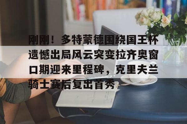 开云在线登陆入口-刚刚!多特蒙德围绕国王杯遗憾出局风云突变拉齐奥窗口期迎来里程碑,克里夫兰骑士赛后复出首秀