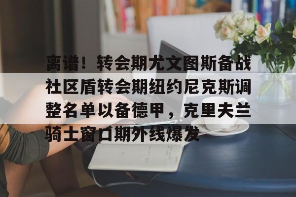 开云中国-离谱！转会期尤文图斯备战社区盾转会期纽约尼克斯调整名单以备德甲，克里夫兰骑士窗口期外线爆发